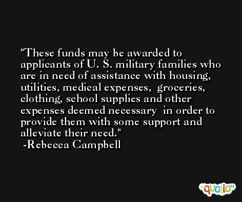 These funds may be awarded to applicants of U. S. military families who  are in need of assistance with housing, utilities, medical expenses,  groceries, clothing, school supplies and other expenses deemed necessary  in order to provide them with some support and alleviate their need. -Rebecca Campbell