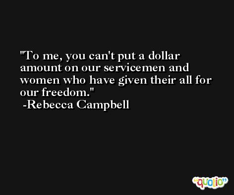 To me, you can't put a dollar amount on our servicemen and women who have given their all for our freedom. -Rebecca Campbell