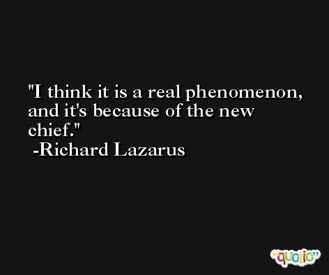 I think it is a real phenomenon, and it's because of the new chief. -Richard Lazarus