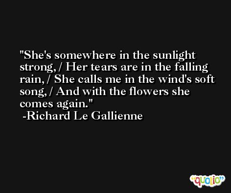She's somewhere in the sunlight strong, / Her tears are in the falling rain, / She calls me in the wind's soft song, / And with the flowers she comes again. -Richard Le Gallienne