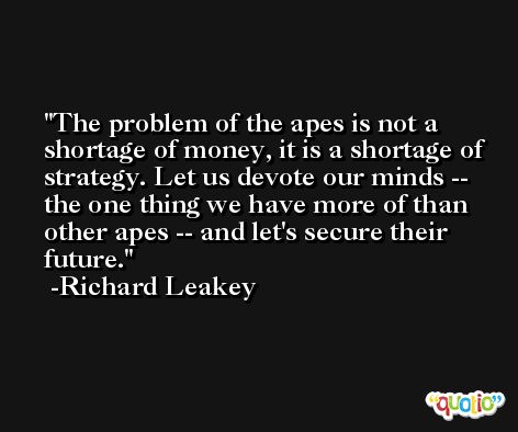 The problem of the apes is not a shortage of money, it is a shortage of strategy. Let us devote our minds -- the one thing we have more of than other apes -- and let's secure their future. -Richard Leakey