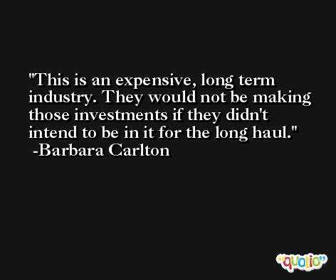 This is an expensive, long term industry. They would not be making those investments if they didn't intend to be in it for the long haul. -Barbara Carlton
