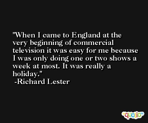When I came to England at the very beginning of commercial television it was easy for me because I was only doing one or two shows a week at most. It was really a holiday. -Richard Lester