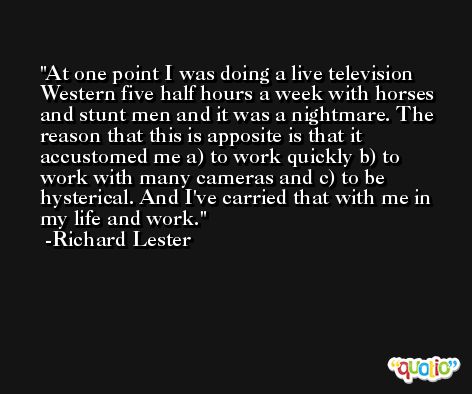 At one point I was doing a live television Western five half hours a week with horses and stunt men and it was a nightmare. The reason that this is apposite is that it accustomed me a) to work quickly b) to work with many cameras and c) to be hysterical. And I've carried that with me in my life and work. -Richard Lester