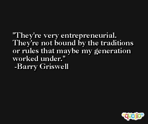 They're very entrepreneurial. They're not bound by the traditions or rules that maybe my generation worked under. -Barry Griswell