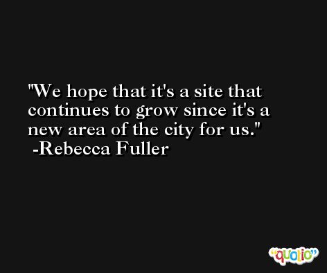 We hope that it's a site that continues to grow since it's a new area of the city for us. -Rebecca Fuller