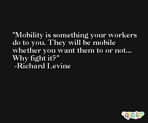 Mobility is something your workers do to you. They will be mobile whether you want them to or not... Why fight it? -Richard Levine