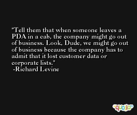 Tell them that when someone leaves a PDA in a cab, the company might go out of business. Look, Dude, we might go out of business because the company has to admit that it lost customer data or corporate lists. -Richard Levine