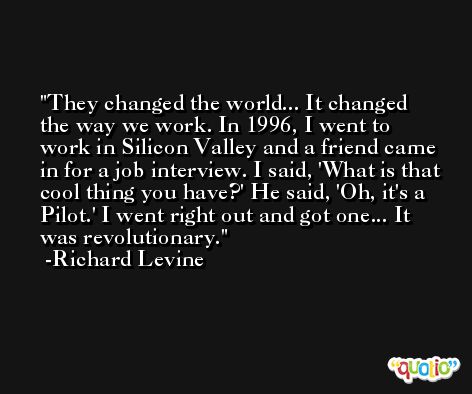 They changed the world... It changed the way we work. In 1996, I went to work in Silicon Valley and a friend came in for a job interview. I said, 'What is that cool thing you have?' He said, 'Oh, it's a Pilot.' I went right out and got one... It was revolutionary. -Richard Levine