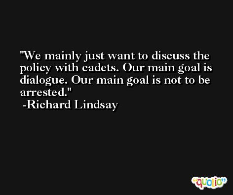 We mainly just want to discuss the policy with cadets. Our main goal is dialogue. Our main goal is not to be arrested. -Richard Lindsay