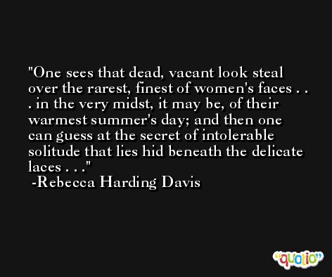 One sees that dead, vacant look steal over the rarest, finest of women's faces . . . in the very midst, it may be, of their warmest summer's day; and then one can guess at the secret of intolerable solitude that lies hid beneath the delicate laces . . . -Rebecca Harding Davis