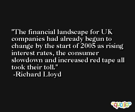 The financial landscape for UK companies had already begun to change by the start of 2005 as rising interest rates, the consumer slowdown and increased red tape all took their toll. -Richard Lloyd