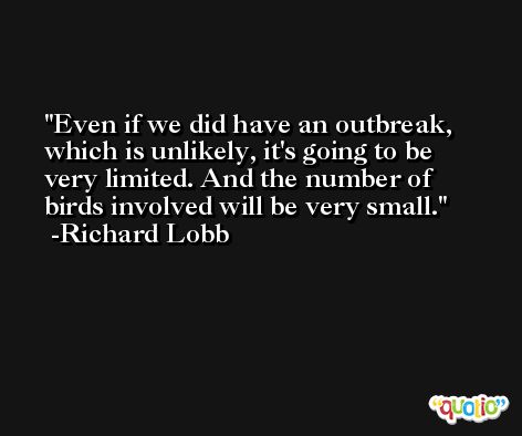 Even if we did have an outbreak, which is unlikely, it's going to be very limited. And the number of birds involved will be very small. -Richard Lobb