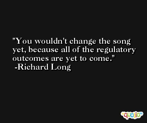 You wouldn't change the song yet, because all of the regulatory outcomes are yet to come. -Richard Long