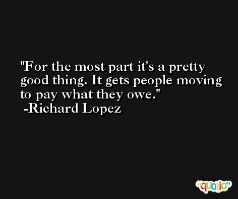 For the most part it's a pretty good thing. It gets people moving to pay what they owe. -Richard Lopez