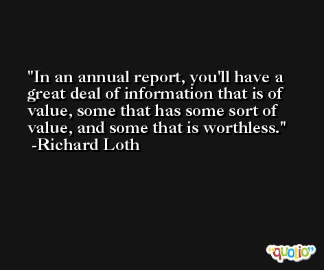 In an annual report, you'll have a great deal of information that is of value, some that has some sort of value, and some that is worthless. -Richard Loth