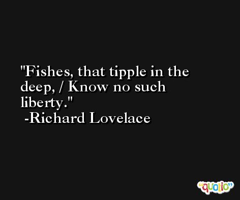 Fishes, that tipple in the deep, / Know no such liberty. -Richard Lovelace