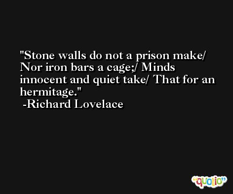 Stone walls do not a prison make/ Nor iron bars a cage;/ Minds innocent and quiet take/ That for an hermitage. -Richard Lovelace