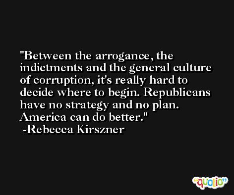 Between the arrogance, the indictments and the general culture of corruption, it's really hard to decide where to begin. Republicans have no strategy and no plan. America can do better. -Rebecca Kirszner