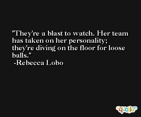 They're a blast to watch. Her team has taken on her personality; they're diving on the floor for loose balls. -Rebecca Lobo