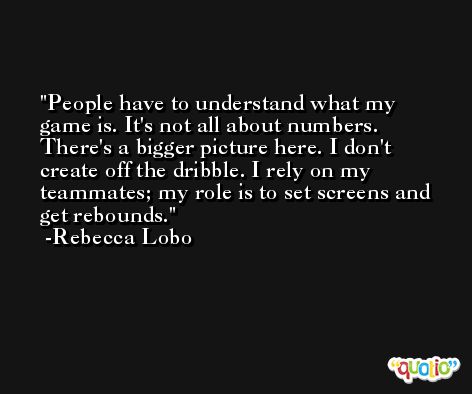 People have to understand what my game is. It's not all about numbers. There's a bigger picture here. I don't create off the dribble. I rely on my teammates; my role is to set screens and get rebounds. -Rebecca Lobo