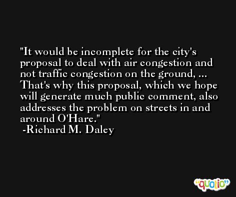 It would be incomplete for the city's proposal to deal with air congestion and not traffic congestion on the ground, ... That's why this proposal, which we hope will generate much public comment, also addresses the problem on streets in and around O'Hare. -Richard M. Daley