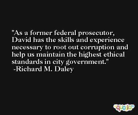 As a former federal prosecutor, David has the skills and experience necessary to root out corruption and help us maintain the highest ethical standards in city government. -Richard M. Daley