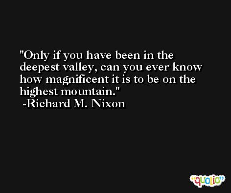 Only if you have been in the deepest valley, can you ever know how magnificent it is to be on the highest mountain. -Richard M. Nixon