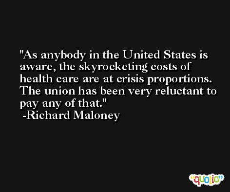 As anybody in the United States is aware, the skyrocketing costs of health care are at crisis proportions. The union has been very reluctant to pay any of that. -Richard Maloney