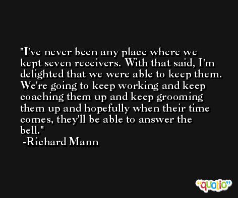 I've never been any place where we kept seven receivers. With that said, I'm delighted that we were able to keep them. We're going to keep working and keep coaching them up and keep grooming them up and hopefully when their time comes, they'll be able to answer the bell. -Richard Mann