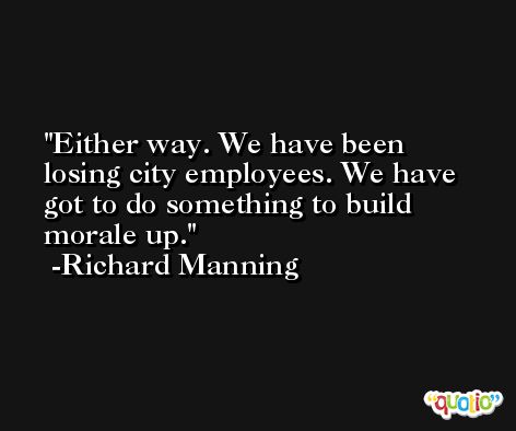 Either way. We have been losing city employees. We have got to do something to build morale up. -Richard Manning