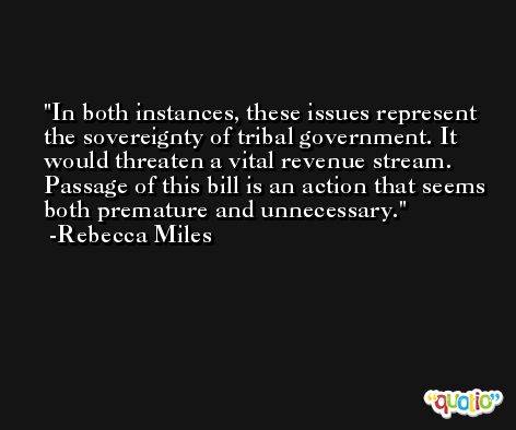 In both instances, these issues represent the sovereignty of tribal government. It would threaten a vital revenue stream. Passage of this bill is an action that seems both premature and unnecessary. -Rebecca Miles