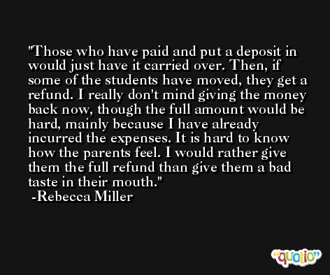 Those who have paid and put a deposit in would just have it carried over. Then, if some of the students have moved, they get a refund. I really don't mind giving the money back now, though the full amount would be hard, mainly because I have already incurred the expenses. It is hard to know how the parents feel. I would rather give them the full refund than give them a bad taste in their mouth. -Rebecca Miller