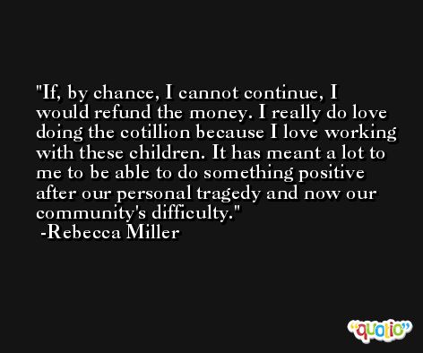 If, by chance, I cannot continue, I would refund the money. I really do love doing the cotillion because I love working with these children. It has meant a lot to me to be able to do something positive after our personal tragedy and now our community's difficulty. -Rebecca Miller