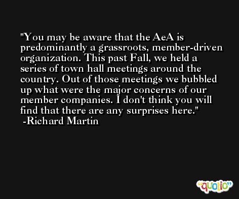 You may be aware that the AeA is predominantly a grassroots, member-driven organization. This past Fall, we held a series of town hall meetings around the country. Out of those meetings we bubbled up what were the major concerns of our member companies. I don't think you will find that there are any surprises here. -Richard Martin