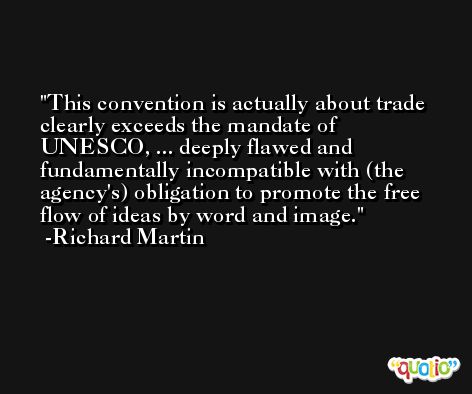 This convention is actually about trade clearly exceeds the mandate of UNESCO, ... deeply flawed and fundamentally incompatible with (the agency's) obligation to promote the free flow of ideas by word and image. -Richard Martin