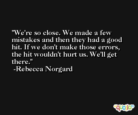 We're so close. We made a few mistakes and then they had a good hit. If we don't make those errors, the hit wouldn't hurt us. We'll get there. -Rebecca Norgard
