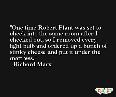 One time Robert Plant was set to check into the same room after I checked out, so I removed every light bulb and ordered up a bunch of stinky cheese and put it under the mattress. -Richard Marx