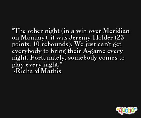 The other night (in a win over Meridian on Monday), it was Jeremy Holder (23 points, 10 rebounds). We just can't get everybody to bring their A-game every night. Fortunately, somebody comes to play every night. -Richard Mathis