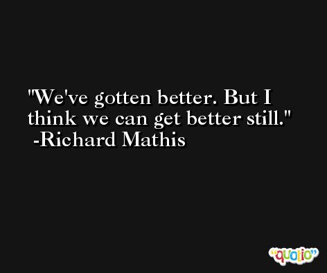 We've gotten better. But I think we can get better still. -Richard Mathis
