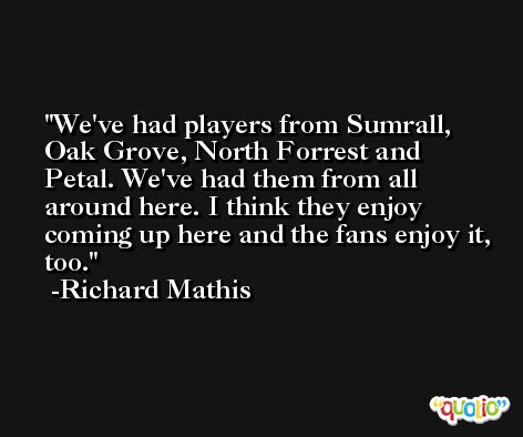 We've had players from Sumrall, Oak Grove, North Forrest and Petal. We've had them from all around here. I think they enjoy coming up here and the fans enjoy it, too. -Richard Mathis