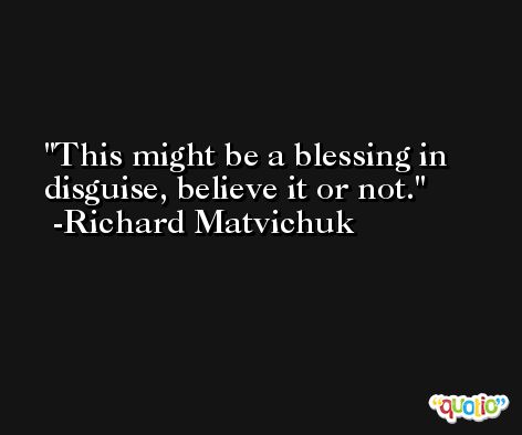 This might be a blessing in disguise, believe it or not. -Richard Matvichuk