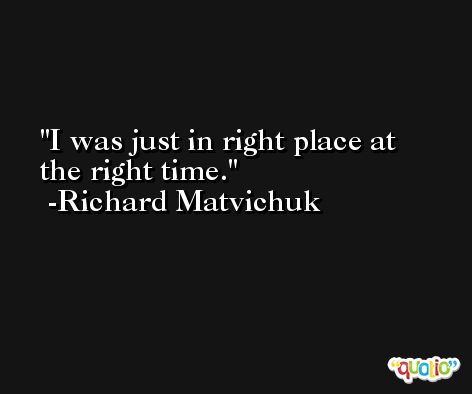 I was just in right place at the right time. -Richard Matvichuk