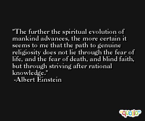 The further the spiritual evolution of mankind advances, the more certain it seems to me that the path to genuine religiosity does not lie through the fear of life, and the fear of death, and blind faith, but through striving after rational knowledge. -Albert Einstein