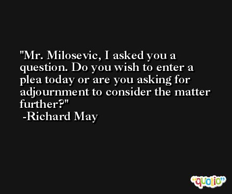 Mr. Milosevic, I asked you a question. Do you wish to enter a plea today or are you asking for adjournment to consider the matter further? -Richard May