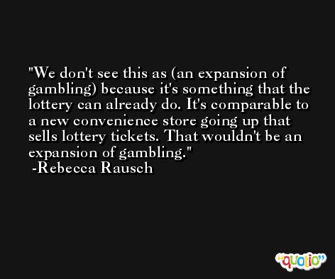 We don't see this as (an expansion of gambling) because it's something that the lottery can already do. It's comparable to a new convenience store going up that sells lottery tickets. That wouldn't be an expansion of gambling. -Rebecca Rausch