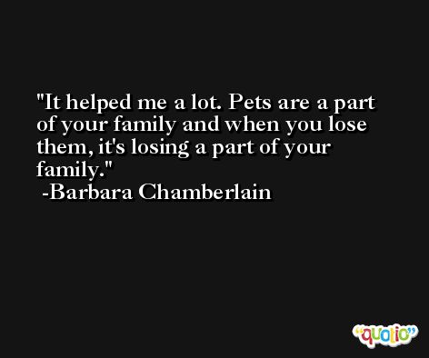 It helped me a lot. Pets are a part of your family and when you lose them, it's losing a part of your family. -Barbara Chamberlain