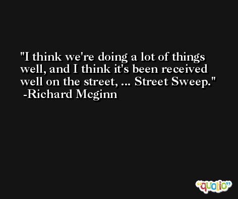 I think we're doing a lot of things well, and I think it's been received well on the street, ... Street Sweep. -Richard Mcginn