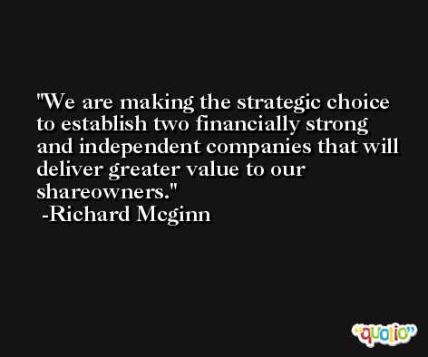 We are making the strategic choice to establish two financially strong and independent companies that will deliver greater value to our shareowners. -Richard Mcginn