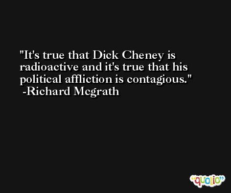 It's true that Dick Cheney is radioactive and it's true that his political affliction is contagious. -Richard Mcgrath